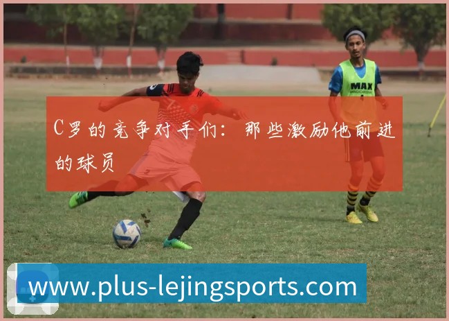 C罗的竞争对手们：那些激励他前进的球员
